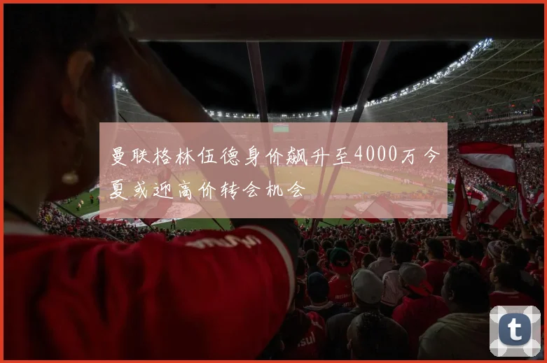 曼联格林伍德身价飙升至4000万今夏或迎高价转会机会