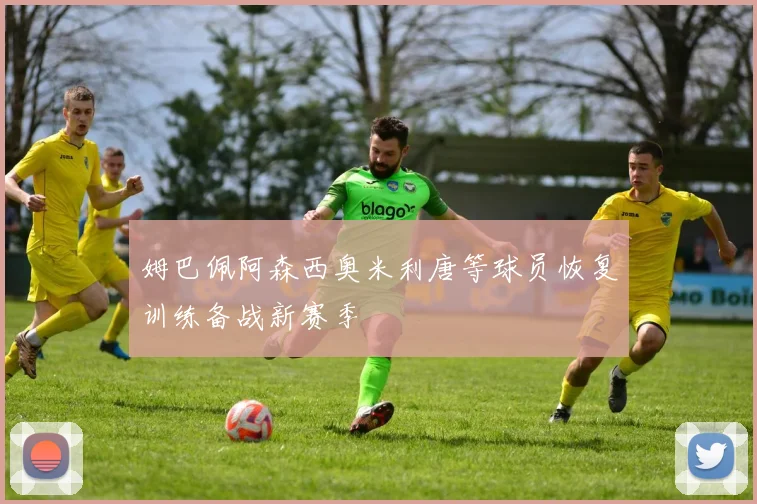 姆巴佩阿森西奥米利唐等球员恢复训练备战新赛季