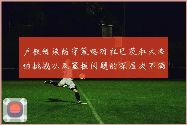 卢教练谈防守策略对祖巴茨和大洛的挑战以及篮板问题的深层次不满