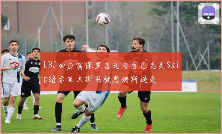 LBJ回应富保罗言论与自己无关Skip暗示里夫斯或被詹姆斯逼走