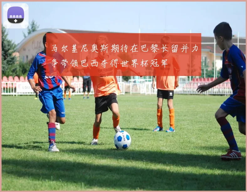 马尔基尼奥斯期待在巴黎长留并力争带领巴西夺得世界杯冠军