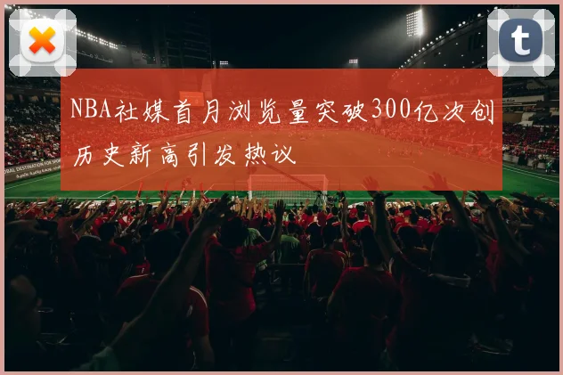 NBA社媒首月浏览量突破300亿次创历史新高引发热议