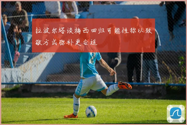 拉波尔塔谈梅西回归可能性称以致敬方式弥补更合适