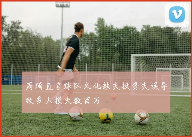 周琦直言球队文化缺失投资失误导致多人损失数百万