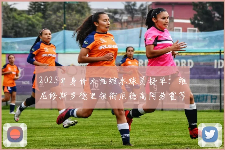 2025年身价大幅缩水球员榜单：维尼修斯罗德里领衔厄德高阿劳霍等人上榜