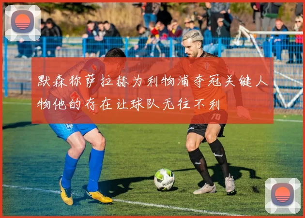 默森称萨拉赫为利物浦夺冠关键人物他的存在让球队无往不利