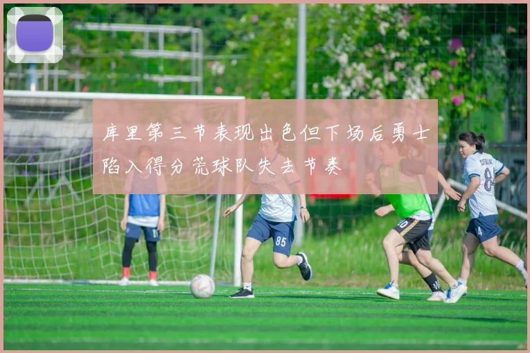 库里第三节表现出色但下场后勇士陷入得分荒球队失去节奏