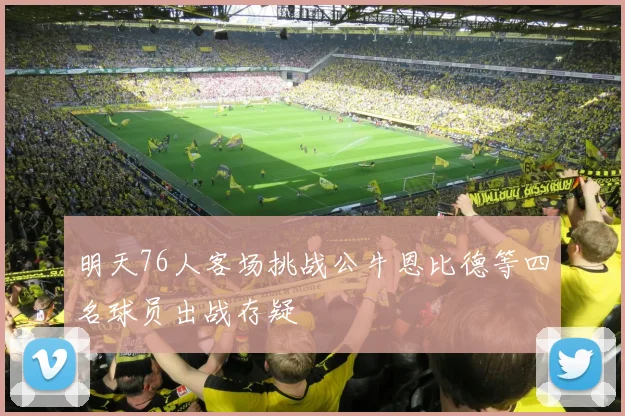 明天76人客场挑战公牛恩比德等四名球员出战存疑