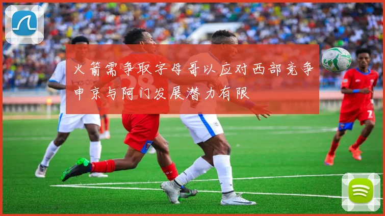 火箭需争取字母哥以应对西部竞争申京与阿门发展潜力有限