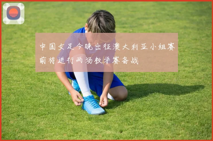 中国女足今晚出征澳大利亚小组赛前将进行两场教学赛备战