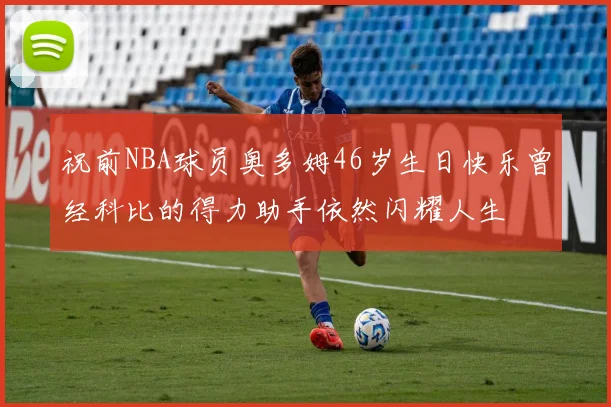 祝前NBA球员奥多姆46岁生日快乐曾经科比的得力助手依然闪耀人生