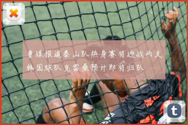 鲁媒报道泰山队热身赛将迎战两支韩国球队克雷桑预计即将归队