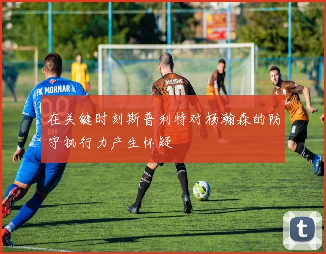 在关键时刻斯普利特对杨瀚森的防守执行力产生怀疑