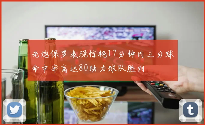老炮保罗表现惊艳17分钟内三分球命中率高达80助力球队胜利
