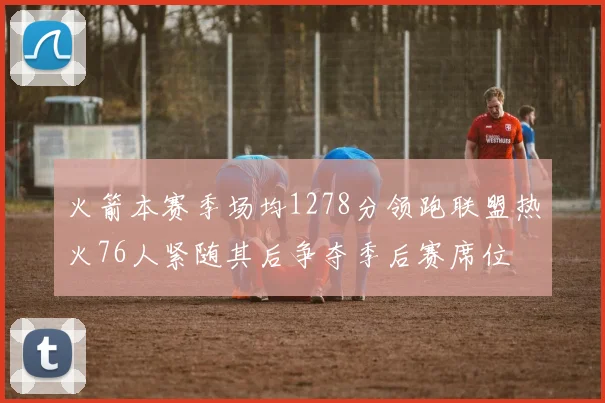 火箭本赛季场均1278分领跑联盟热火76人紧随其后争夺季后赛席位